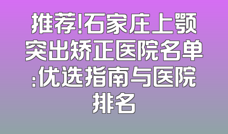 推荐！石家庄上颚突出矫正医院名单：优选指南与医院排名