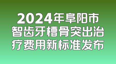 2024年阜阳市智齿牙槽骨突出治疗费用新标准发布
