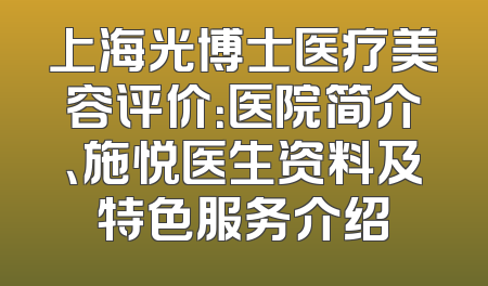 上海光博士医疗美容评价：医院简介、施悦医生资料及特色服务介绍
