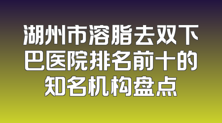 湖州市溶脂去双下巴医院排名前十的知名机构盘点