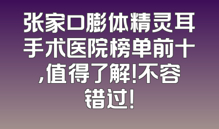 张家口膨体精灵耳手术医院榜单前十，值得了解！不容错过！