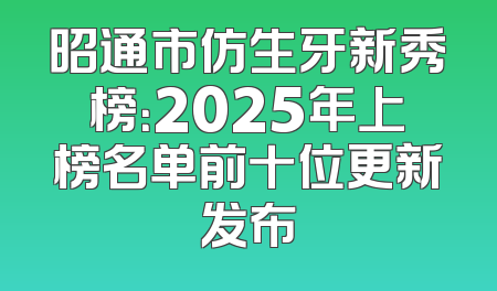 昭通市仿生牙新秀榜：2025年上榜名单前十位更新发布