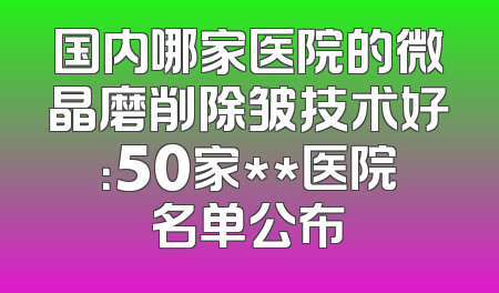 国内哪家医院的微晶磨削除皱技术好：50家**医院名单公布