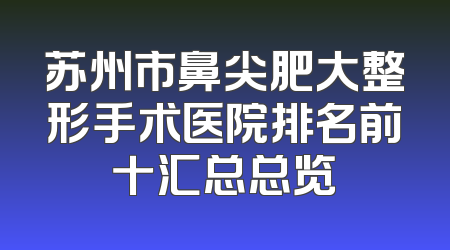 苏州市鼻尖肥大整形手术医院排名前十汇总总览
