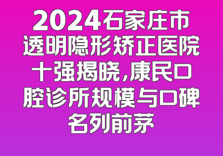 2024石家庄市透明隐形矫正医院十强揭晓，康民口腔诊所规模与口碑名列前茅