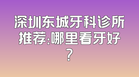 深圳东城牙科诊所推荐：哪里看牙好？