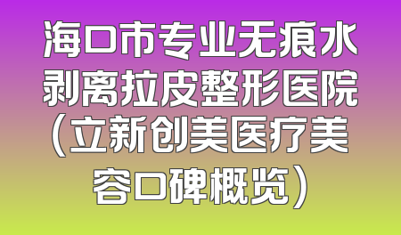 海口市专业无痕水剥离拉皮整形医院（立新创美医疗美容口碑概览）