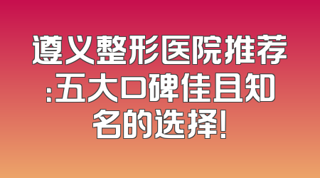 遵义整形医院推荐：五大口碑佳且知名的选择！