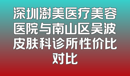 深圳澍美医疗美容医院与南山区吴波皮肤科诊所性价比对比