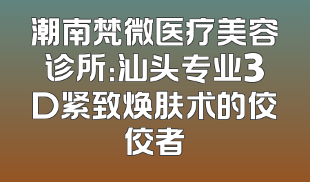 潮南梵微医疗美容诊所：汕头专业3D紧致焕肤术的佼佼者
