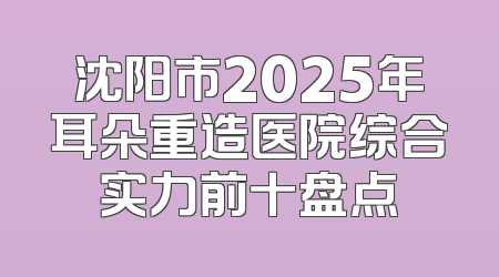 沈阳市2025年耳朵重造医院综合实力前十盘点