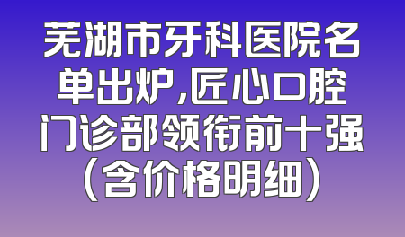 芜湖市牙科医院名单出炉，匠心口腔门诊部领衔前十强（含价格明细）