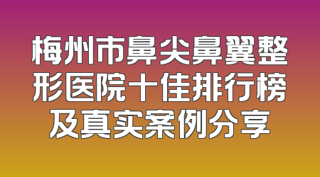 梅州市鼻尖鼻翼整形医院十佳排行榜及真实案例分享