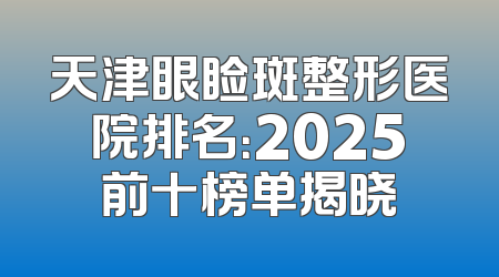 天津眼睑斑整形医院排名：2025前十榜单揭晓
