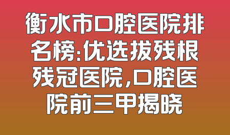 衡水市口腔医院排名榜：优选拔残根残冠医院，口腔医院前三甲揭晓