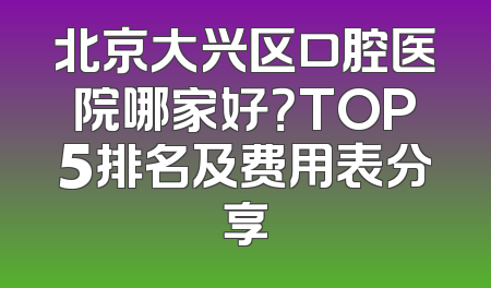北京大兴区口腔医院哪家好？TOP5排名及费用表分享