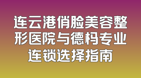 连云港俏脸美容整形医院与德杩专业连锁选择指南