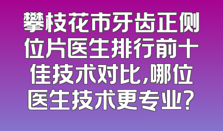 攀枝花市牙齿正侧位片医生排行前十佳技术对比，哪位医生技术更专业？