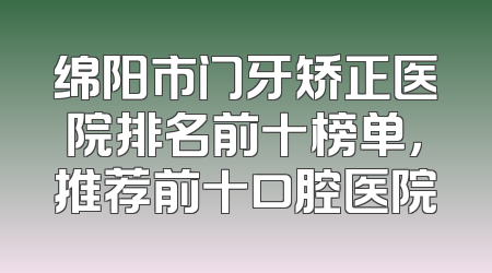 绵阳市门牙矫正医院排名前十榜单，推荐前十口腔医院