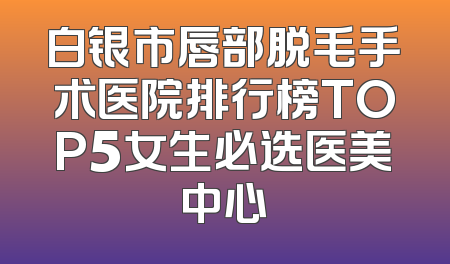 白银市唇部脱毛手术医院排行榜TOP5女生必选医美中心