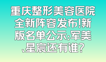 重庆整形美容医院全新阵容发布！新版名单公示：军美、星宸还有谁？