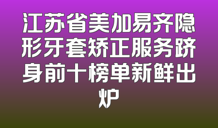 江苏省美加易齐隐形牙套矫正服务跻身前十榜单新鲜出炉