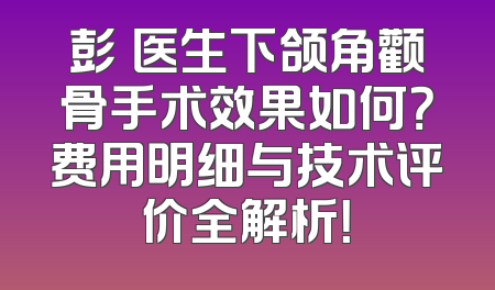 彭喆医生下颌角颧骨手术效果如何？费用明细与技术评价全解析！