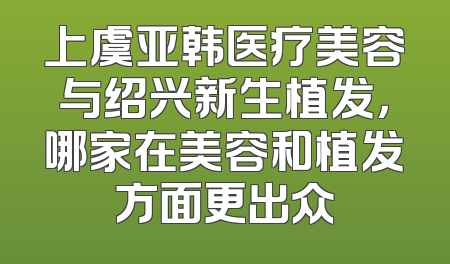 上虞亚韩医疗美容与绍兴新生植发，哪家在美容和植发方面更出众