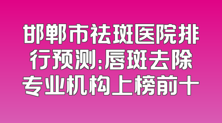 邯郸市祛斑医院排行预测：唇斑去除专业机构上榜前十
