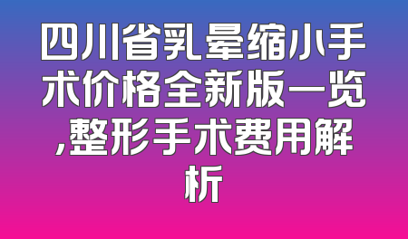 四川省乳晕缩小手术价格全新版一览，整形手术费用解析