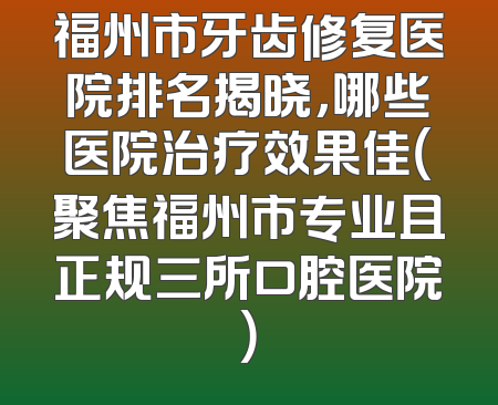 福州市牙齿修复医院排名揭晓，哪些医院治疗效果佳（聚焦福州市专业且正规三所口腔医院）