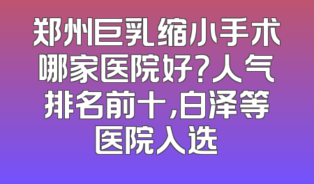 郑州巨乳缩小手术哪家医院好？人气排名前十，白泽等医院入选