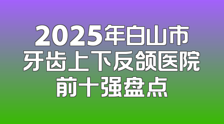 2025年白山市牙齿上下反颌医院前十强盘点
