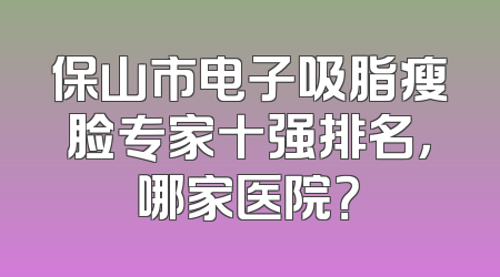 保山市电子吸脂瘦脸专家十强排名，哪家医院？