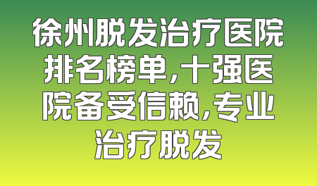 徐州脱发治疗医院排名榜单，十强医院备受信赖，专业治疗脱发