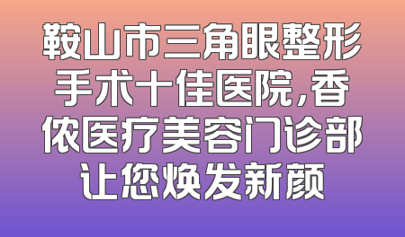 鞍山市三角眼整形手术十佳医院，香侬医疗美容门诊部让您焕发新颜