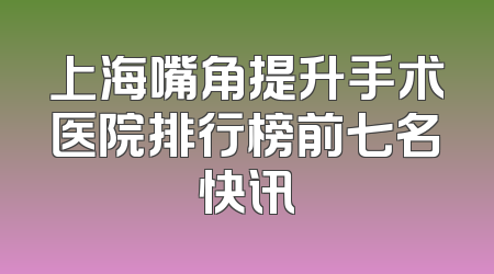 上海嘴角提升手术医院排行榜前七名快讯