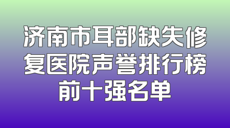 济南市耳部缺失修复医院声誉排行榜前十强名单