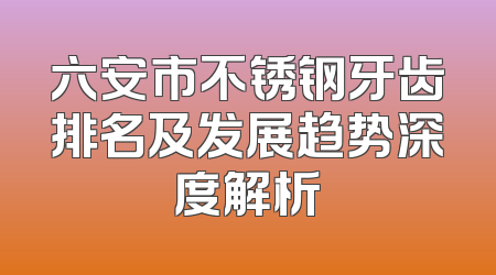 六安市不锈钢牙齿排名及发展趋势深度解析