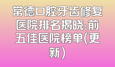 常德口腔牙齿修复医院排名揭晓：前五佳医院榜单（更新）