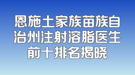 恩施土家族苗族自治州注射溶脂医生前十排名揭晓