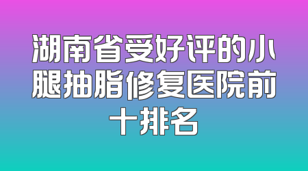 湖南省受好评的小腿抽脂修复医院前十排名