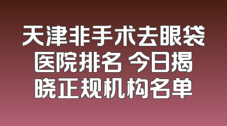 天津非手术去眼袋医院排名 今日揭晓正规机构名单