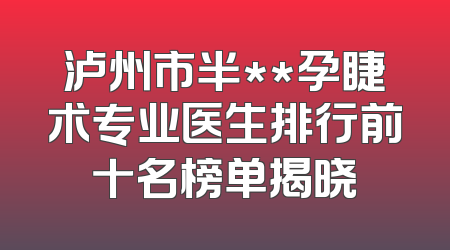 泸州市半**孕睫术专业医生排行前十名榜单揭晓