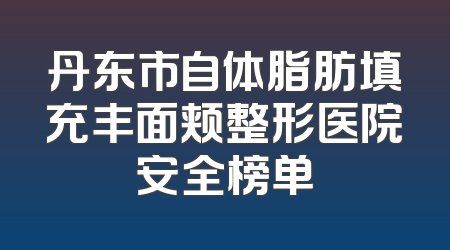 丹东市自体脂肪填充丰面颊整形医院安全榜单