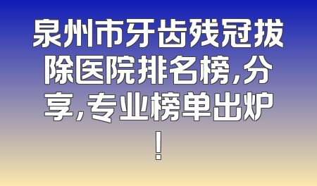 泉州市牙齿残冠拔除医院排名榜，分享，专业榜单出炉！