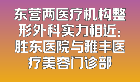 东营两医疗机构整形外科实力相近：胜东医院与雅丰医疗美容门诊部