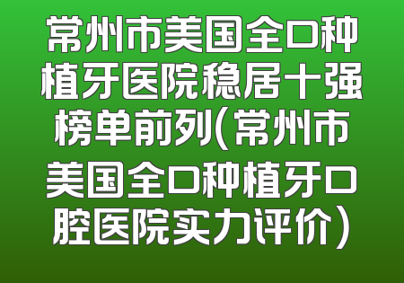 常州市美国全口种植牙医院稳居十强榜单前列（常州市美国全口种植牙口腔医院实力评价）