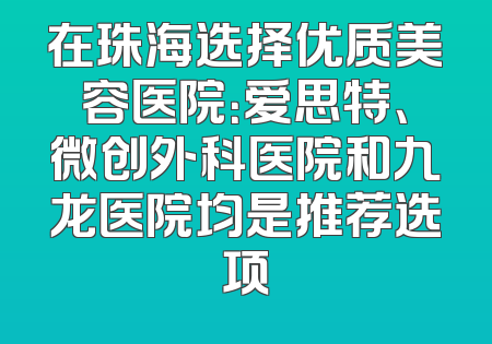 在珠海选择优质美容医院：爱思特、微创外科医院和九龙医院均是推荐选项
