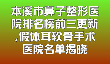 本溪市鼻子整形医院排名榜前三更新，假体耳软骨手术医院名单揭晓